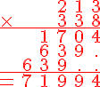 \Large \red \array{cccccc$ & & & 2& 1 & 3 \\ \times & & & 3& 3&8\\ \hline \hspace{1}& & 1& 7& 0 & 4 \\ \hspace{1} & & 6 & 3 & 9 & . \\ \hspace{1} & 6& 3 & 9 & . & . \\ \hline = &7 & 1 & 9 & 9 & 4}
